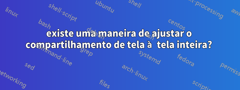 existe uma maneira de ajustar o compartilhamento de tela à tela inteira?