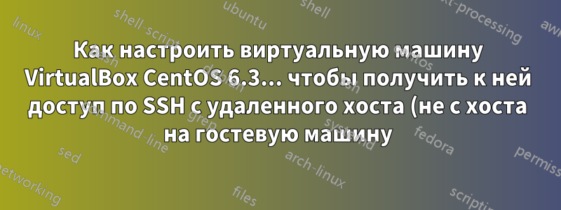Как настроить виртуальную машину VirtualBox CentOS 6.3... чтобы получить к ней доступ по SSH с удаленного хоста (не с хоста на гостевую машину)?