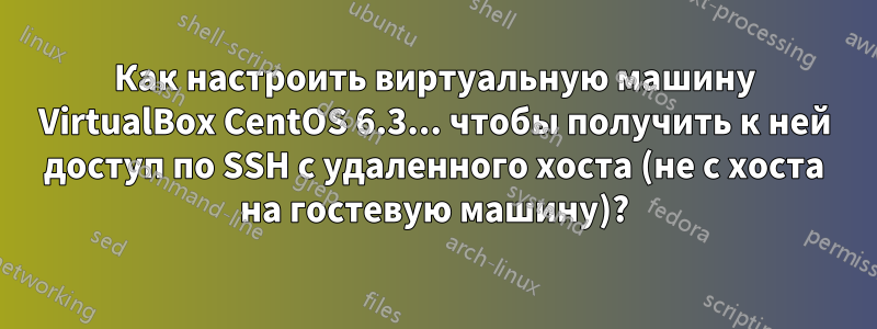 Как настроить виртуальную машину VirtualBox CentOS 6.3... чтобы получить к ней доступ по SSH с удаленного хоста (не с хоста на гостевую машину)?