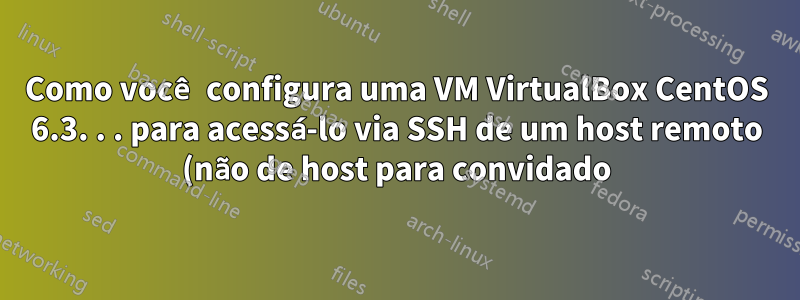 Como você configura uma VM VirtualBox CentOS 6.3. . . para acessá-lo via SSH de um host remoto (não de host para convidado)?