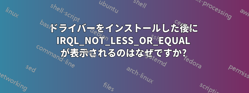 ドライバーをインストールした後に IRQL_NOT_LESS_OR_EQUAL が表示されるのはなぜですか?