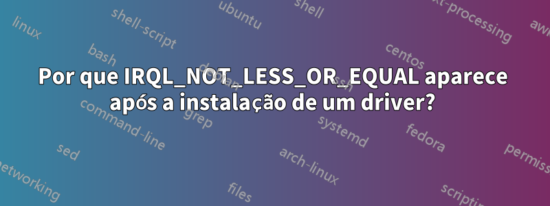 Por que IRQL_NOT_LESS_OR_EQUAL aparece após a instalação de um driver?