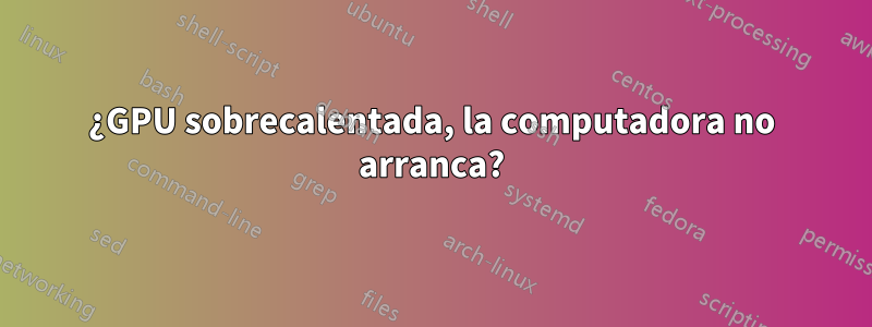 ¿GPU sobrecalentada, la computadora no arranca?