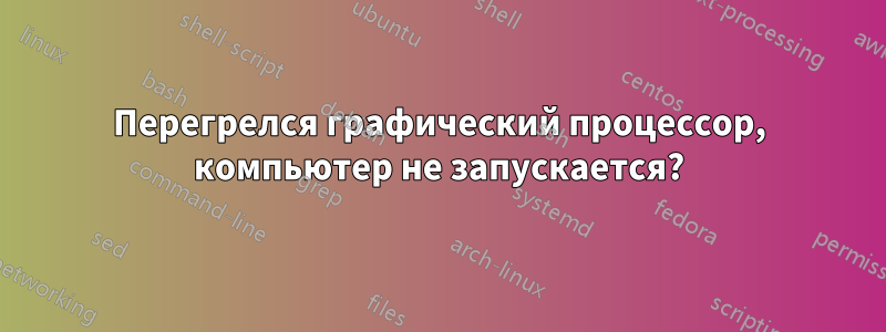 Перегрелся графический процессор, компьютер не запускается?