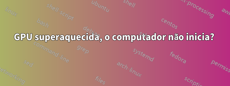 GPU superaquecida, o computador não inicia?