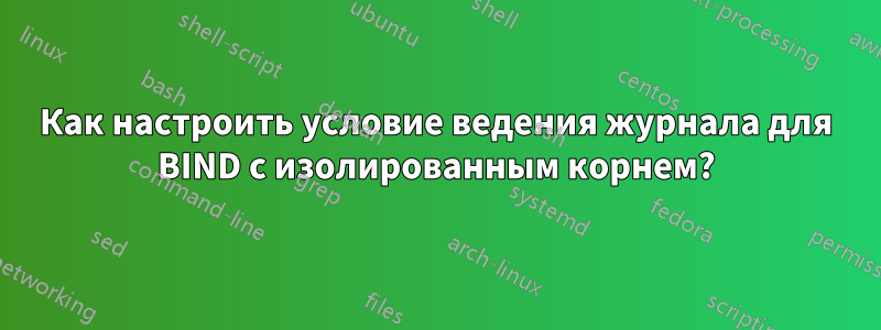 Как настроить условие ведения журнала для BIND с изолированным корнем?