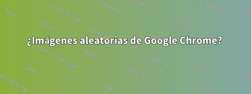 ¿Imágenes aleatorias de Google Chrome?