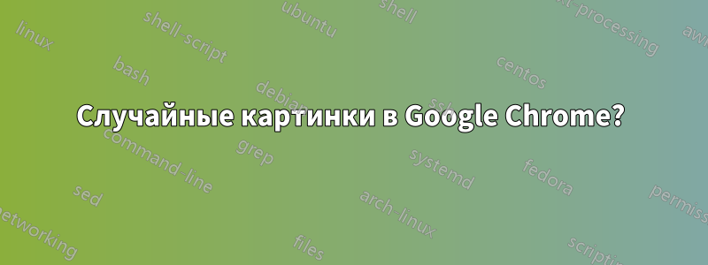Случайные картинки в Google Chrome?