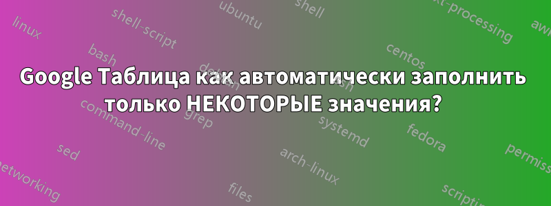 Google Таблица как автоматически заполнить только НЕКОТОРЫЕ значения?