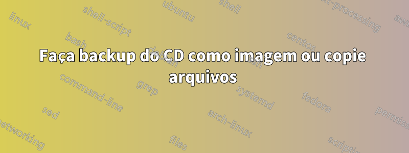 Faça backup do CD como imagem ou copie arquivos