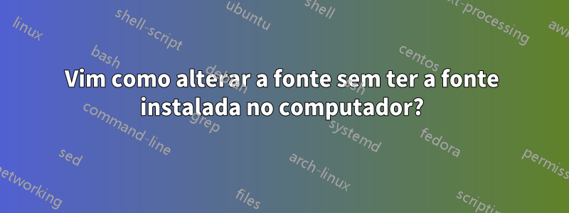 Vim como alterar a fonte sem ter a fonte instalada no computador?