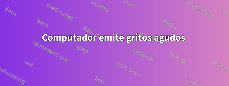 Computador emite gritos agudos