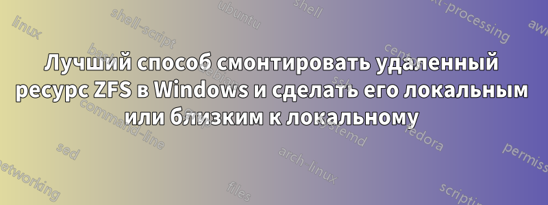 Лучший способ смонтировать удаленный ресурс ZFS в Windows и сделать его локальным или близким к локальному