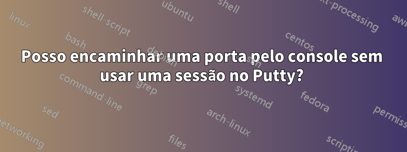 Posso encaminhar uma porta pelo console sem usar uma sessão no Putty?