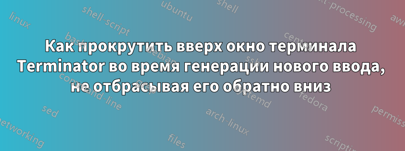 Как прокрутить вверх окно терминала Terminator во время генерации нового ввода, не отбрасывая его обратно вниз
