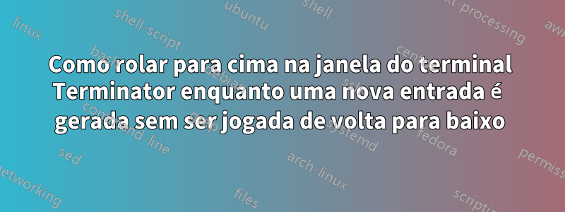 Como rolar para cima na janela do terminal Terminator enquanto uma nova entrada é gerada sem ser jogada de volta para baixo