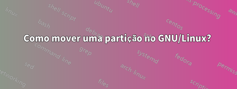 Como mover uma partição no GNU/Linux?
