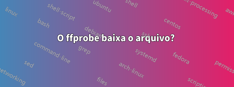 O ffprobe baixa o arquivo?