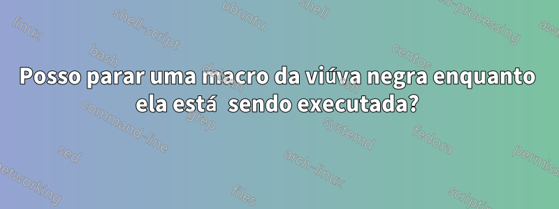 Posso parar uma macro da viúva negra enquanto ela está sendo executada?