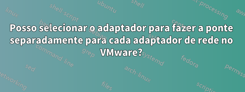 Posso selecionar o adaptador para fazer a ponte separadamente para cada adaptador de rede no VMware?