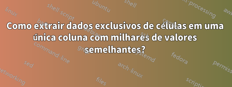 Como extrair dados exclusivos de células em uma única coluna com milhares de valores semelhantes?