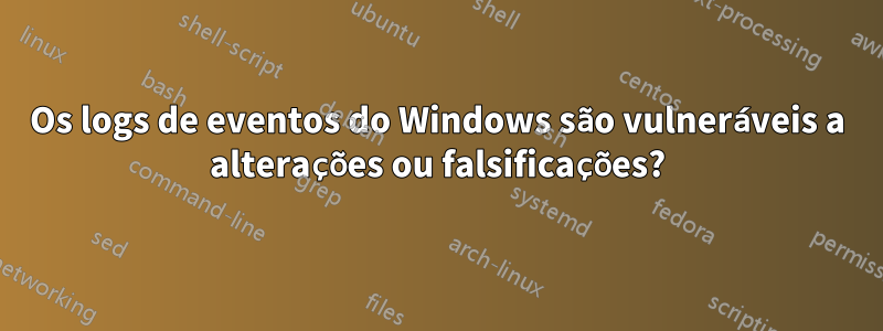 Os logs de eventos do Windows são vulneráveis a alterações ou falsificações?