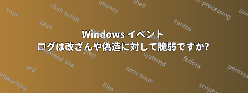 Windows イベント ログは改ざんや偽造に対して脆弱ですか?