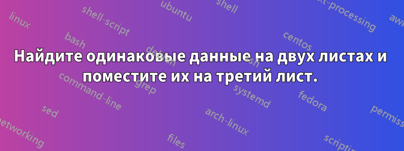 Найдите одинаковые данные на двух листах и ​​поместите их на третий лист.