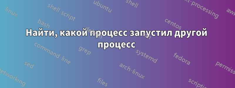 Найти, какой процесс запустил другой процесс