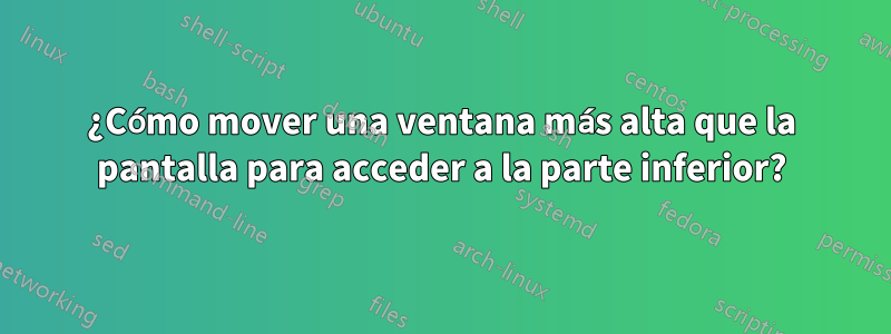 ¿Cómo mover una ventana más alta que la pantalla para acceder a la parte inferior?