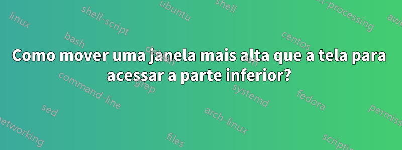 Como mover uma janela mais alta que a tela para acessar a parte inferior?