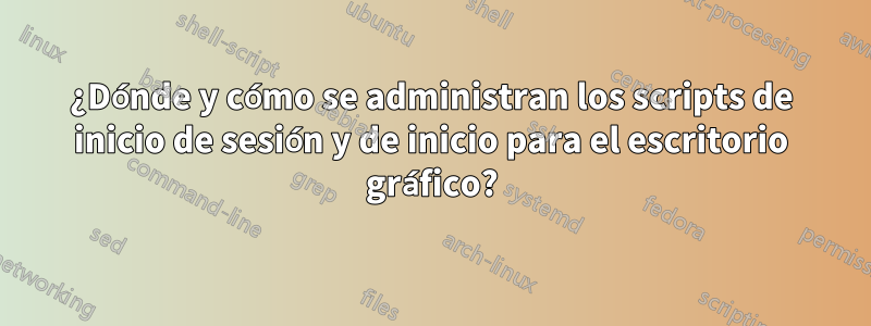¿Dónde y cómo se administran los scripts de inicio de sesión y de inicio para el escritorio gráfico?