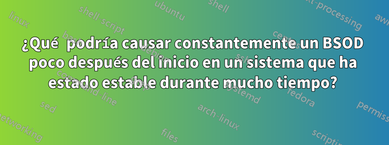 ¿Qué podría causar constantemente un BSOD poco después del inicio en un sistema que ha estado estable durante mucho tiempo?