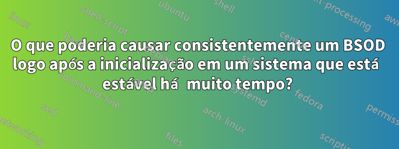 O que poderia causar consistentemente um BSOD logo após a inicialização em um sistema que está estável há muito tempo?