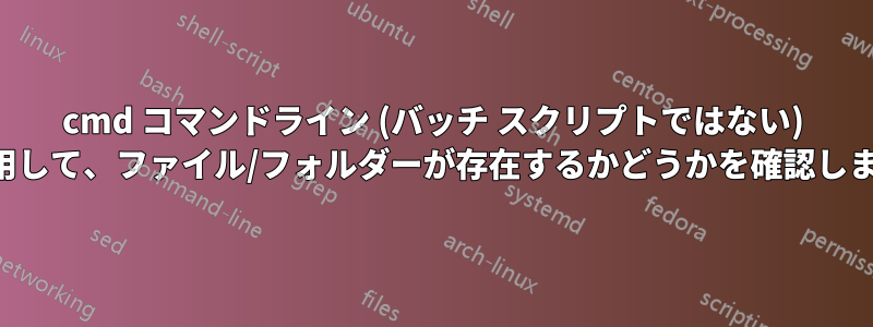 cmd コマンドライン (バッチ スクリプトではない) を使用して、ファイル/フォルダーが存在するかどうかを確認します。