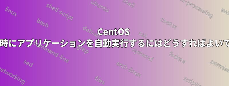 CentOS の起動時にアプリケーションを自動実行するにはどうすればよいですか?