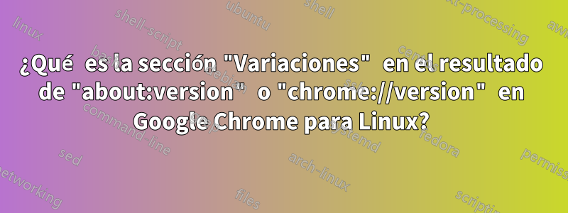 ¿Qué es la sección "Variaciones" en el resultado de "about:version" o "chrome://version" en Google Chrome para Linux?