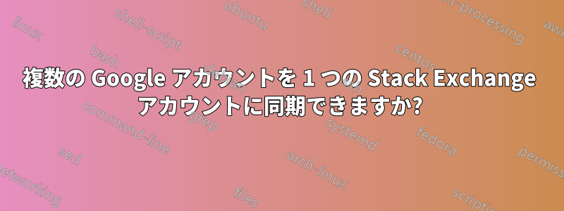 複数の Google アカウントを 1 つの Stack Exchange アカウントに同期できますか?