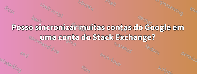 Posso sincronizar muitas contas do Google em uma conta do Stack Exchange?
