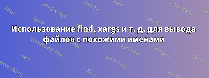 Использование find, xargs и т. д. для вывода файлов с похожими именами