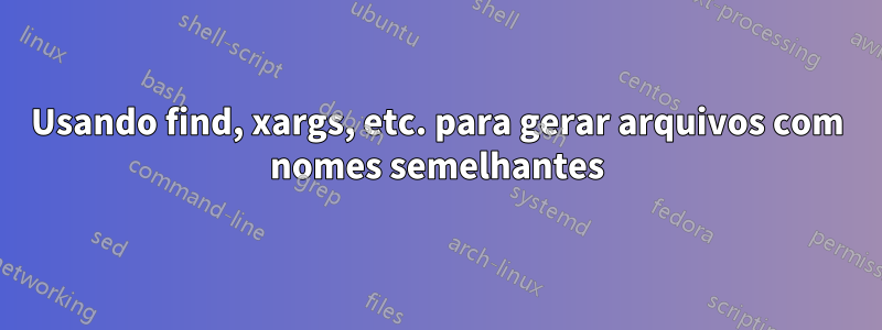 Usando find, xargs, etc. para gerar arquivos com nomes semelhantes