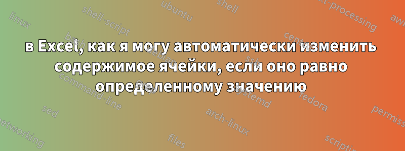 в Excel, как я могу автоматически изменить содержимое ячейки, если оно равно определенному значению