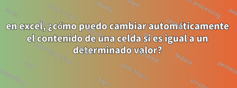 en excel, ¿cómo puedo cambiar automáticamente el contenido de una celda si es igual a un determinado valor?