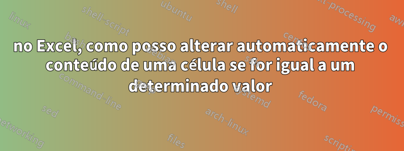 no Excel, como posso alterar automaticamente o conteúdo de uma célula se for igual a um determinado valor
