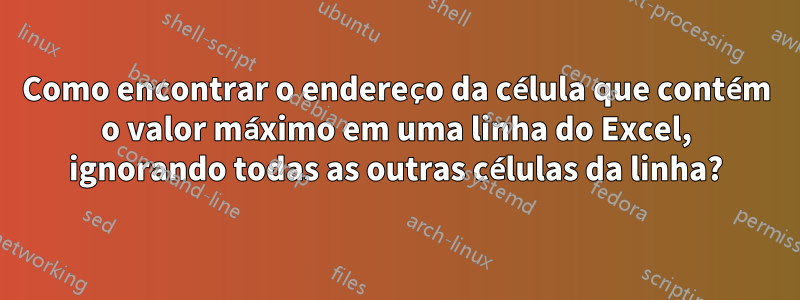 Como encontrar o endereço da célula que contém o valor máximo em uma linha do Excel, ignorando todas as outras células da linha?