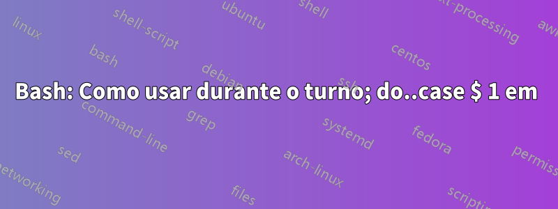 Bash: Como usar durante o turno; do..case $ 1 em