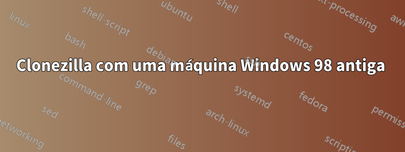 Clonezilla com uma máquina Windows 98 antiga