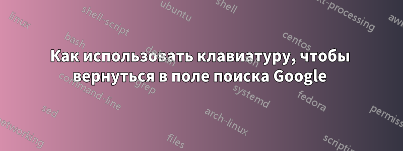 Как использовать клавиатуру, чтобы вернуться в поле поиска Google