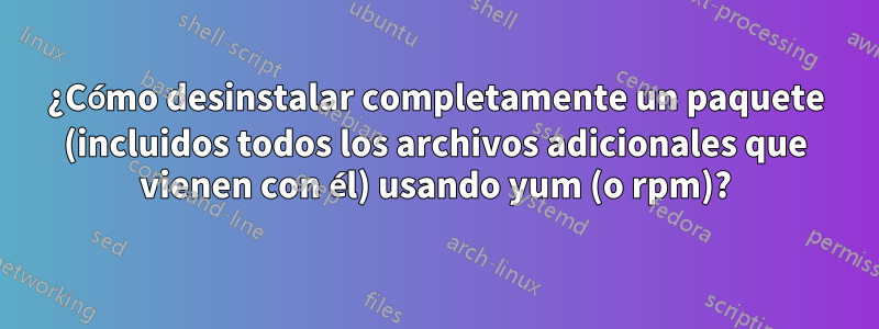 ¿Cómo desinstalar completamente un paquete (incluidos todos los archivos adicionales que vienen con él) usando yum (o rpm)?