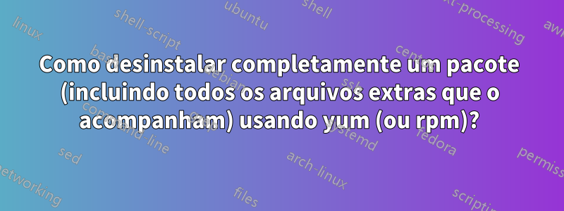 Como desinstalar completamente um pacote (incluindo todos os arquivos extras que o acompanham) usando yum (ou rpm)?